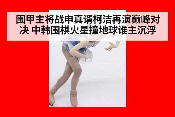 围甲主将战申真谞柯洁再演巅峰对决 中韩围棋火星撞地球谁主沉浮